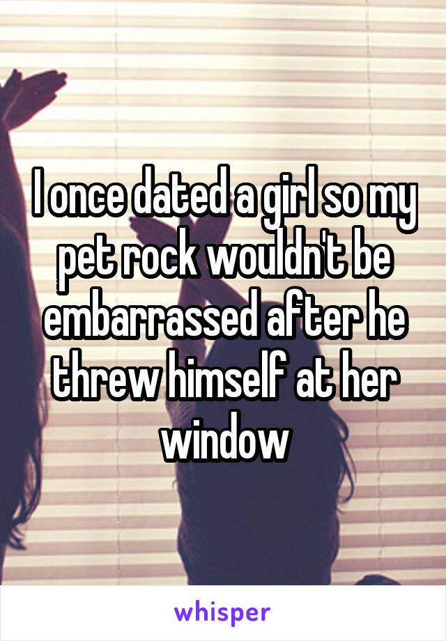 I once dated a girl so my pet rock wouldn't be embarrassed after he threw himself at her window