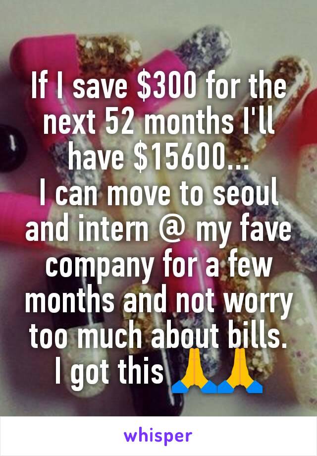 If I save $300 for the next 52 months I'll have $15600...
I can move to seoul and intern @ my fave company for a few months and not worry too much about bills.
I got this 🙏🙏