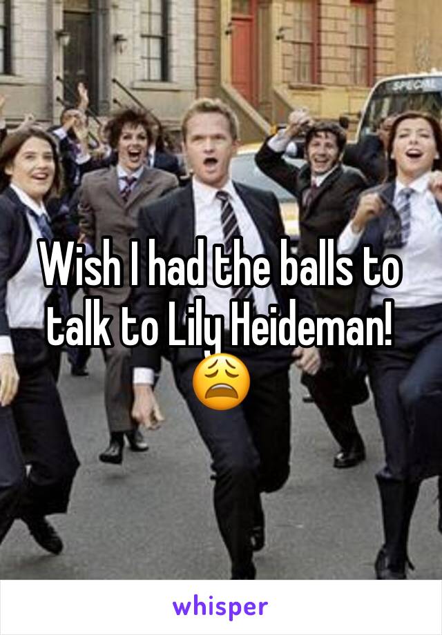 Wish I had the balls to talk to Lily Heideman! 😩