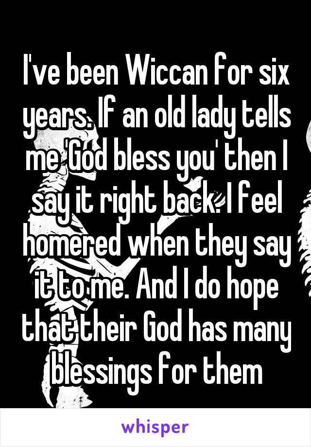 I've been Wiccan for six years. If an old lady tells me 'God bless you' then I say it right back. I feel homered when they say it to me. And I do hope that their God has many blessings for them