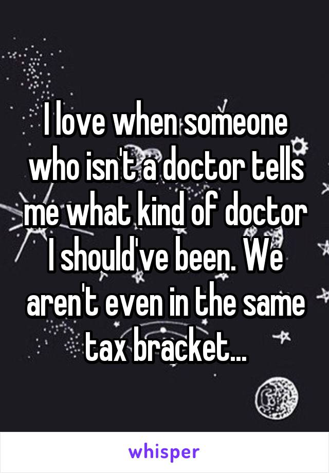 I love when someone who isn't a doctor tells me what kind of doctor I should've been. We aren't even in the same tax bracket...