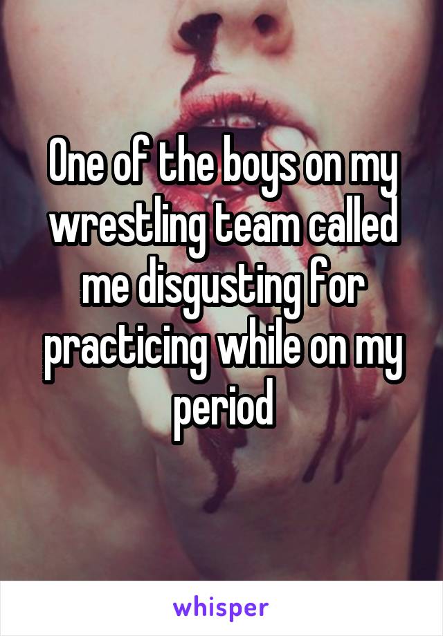 One of the boys on my wrestling team called me disgusting for practicing while on my period
