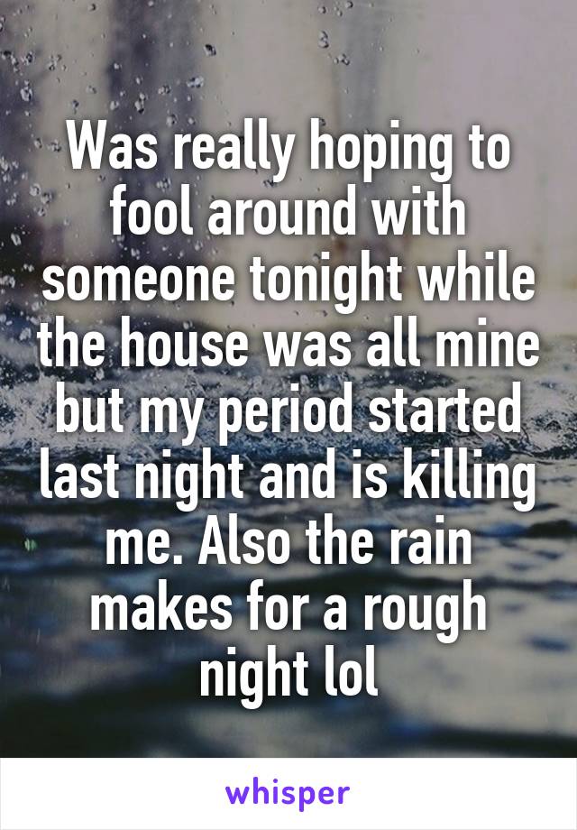 Was really hoping to fool around with someone tonight while the house was all mine but my period started last night and is killing me. Also the rain makes for a rough night lol