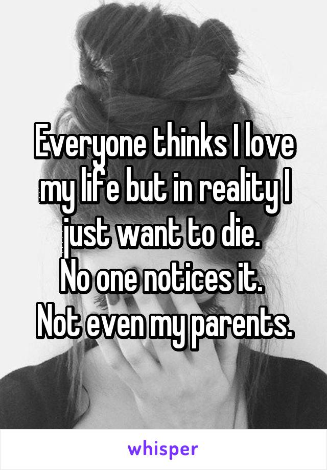 Everyone thinks I love my life but in reality I just want to die. 
No one notices it. 
Not even my parents.