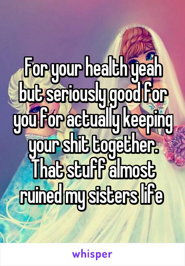 For your health yeah but seriously good for you for actually keeping your shit together. That stuff almost ruined my sisters life 