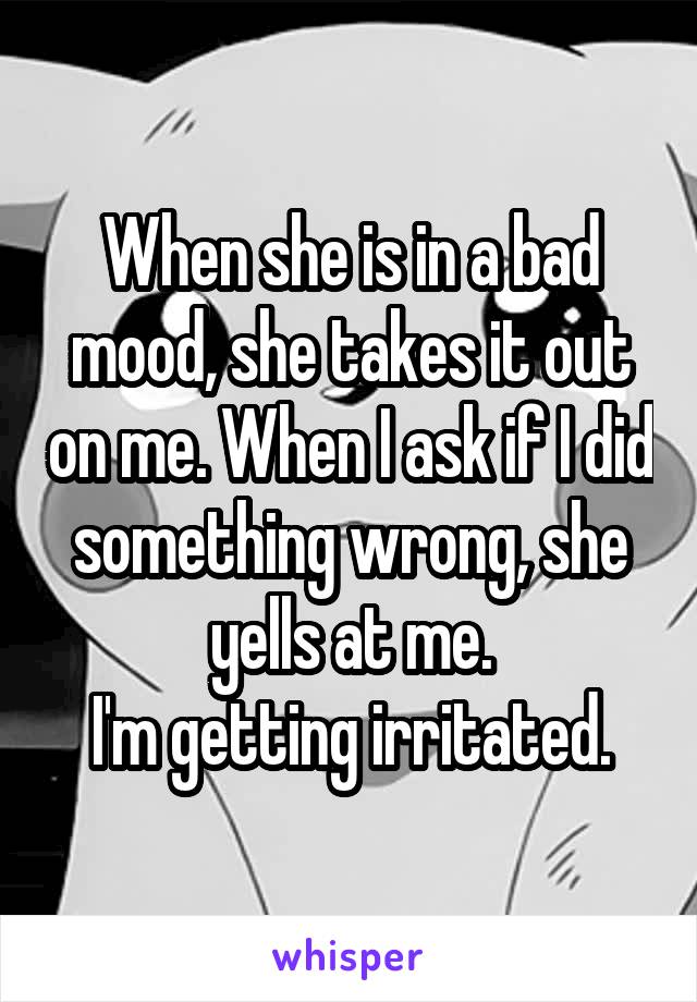 When she is in a bad mood, she takes it out on me. When I ask if I did something wrong, she yells at me.
I'm getting irritated.