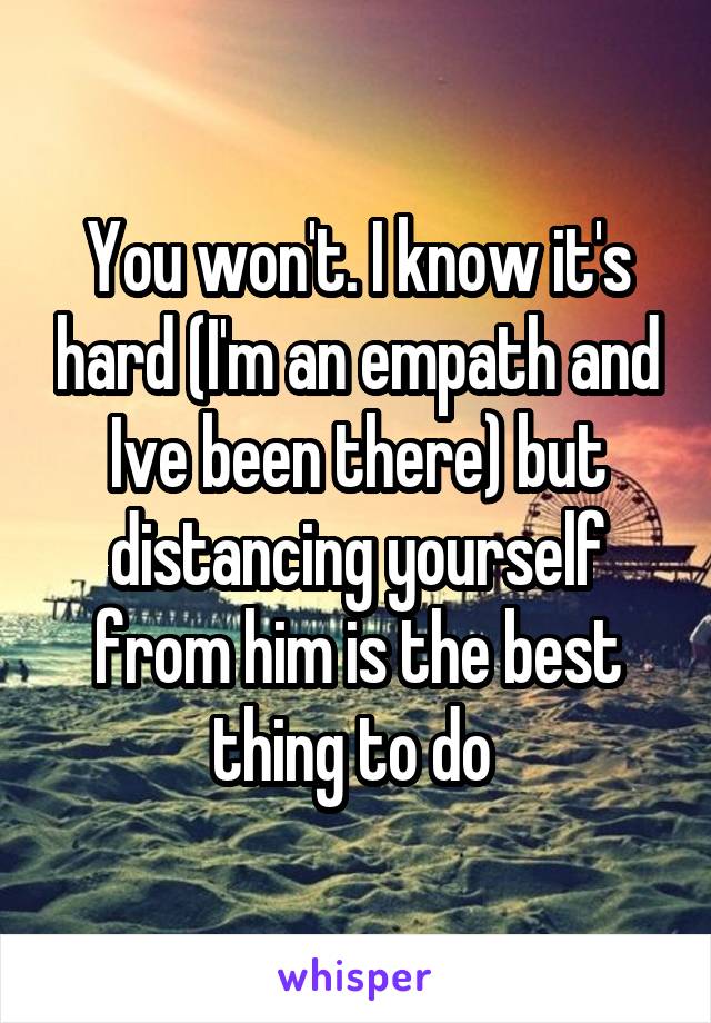 You won't. I know it's hard (I'm an empath and Ive been there) but distancing yourself from him is the best thing to do 