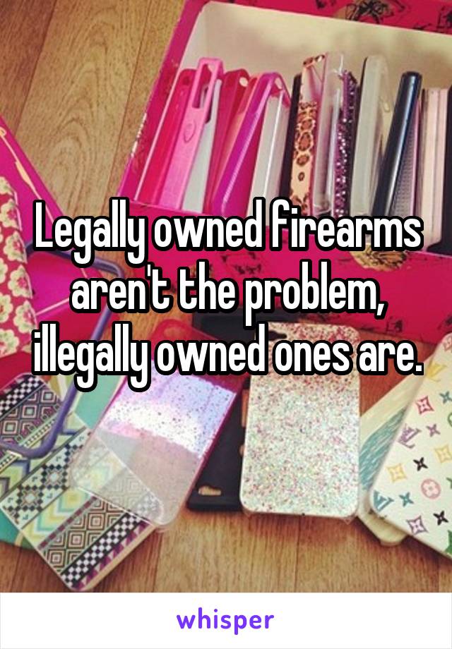 Legally owned firearms aren't the problem, illegally owned ones are. 