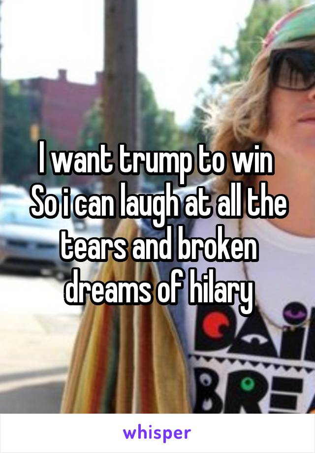 I want trump to win 
So i can laugh at all the tears and broken dreams of hilary