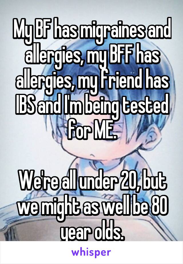 My BF has migraines and allergies, my BFF has allergies, my friend has IBS and I'm being tested for ME.

We're all under 20, but we might as well be 80 year olds.