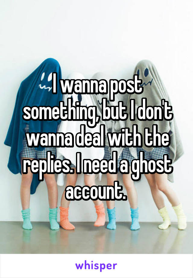 I wanna post something, but I don't wanna deal with the replies. I need a ghost account. 