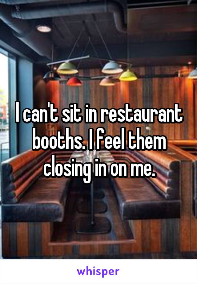 I can't sit in restaurant booths. I feel them closing in on me.