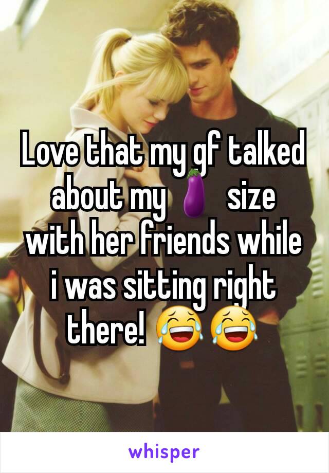 Love that my gf talked about my🍆 size with her friends while i was sitting right there! 😂😂