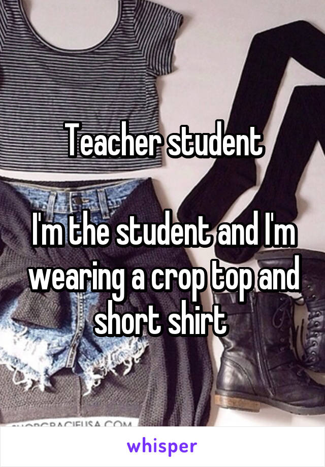 Teacher student

I'm the student and I'm wearing a crop top and short shirt 