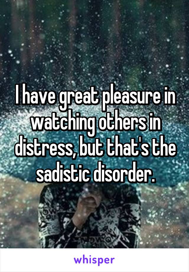 I have great pleasure in watching others in distress, but that's the sadistic disorder.