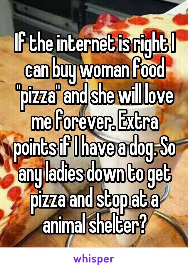 If the internet is right I can buy woman food "pizza" and she will love me forever. Extra points if I have a dog. So any ladies down to get pizza and stop at a animal shelter?