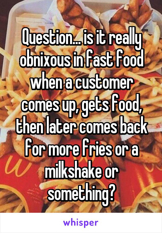 Question... is it really obnixous in fast food when a customer comes up, gets food, then later comes back for more fries or a milkshake or something?