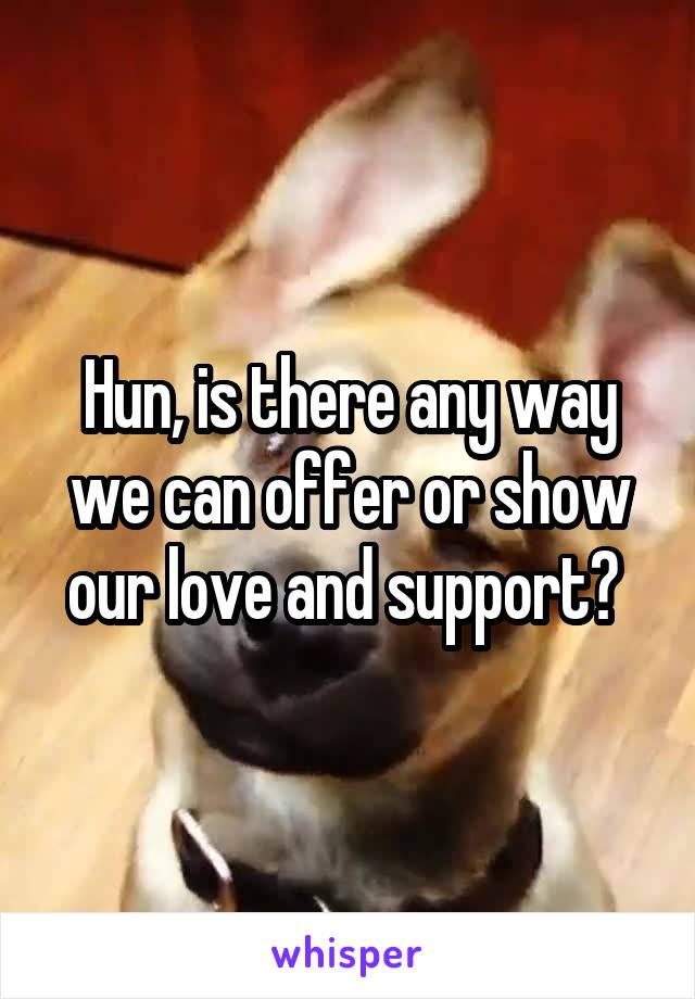 Hun, is there any way we can offer or show our love and support? 