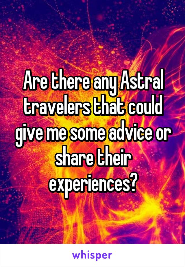 Are there any Astral travelers that could give me some advice or share their experiences?