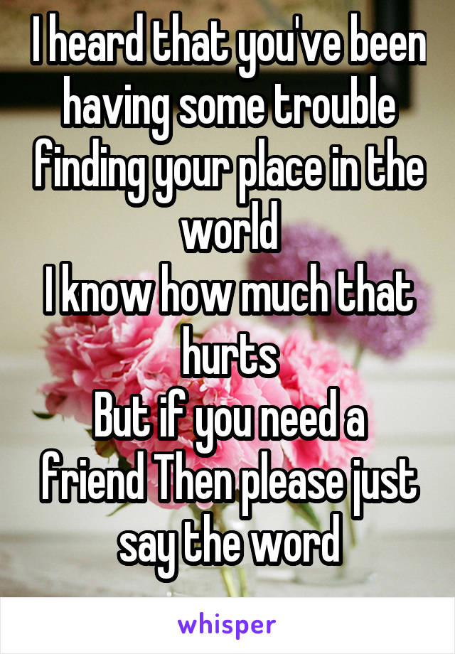 I heard that you've been having some trouble finding your place in the world
I know how much that hurts
But if you need a friend Then please just say the word
