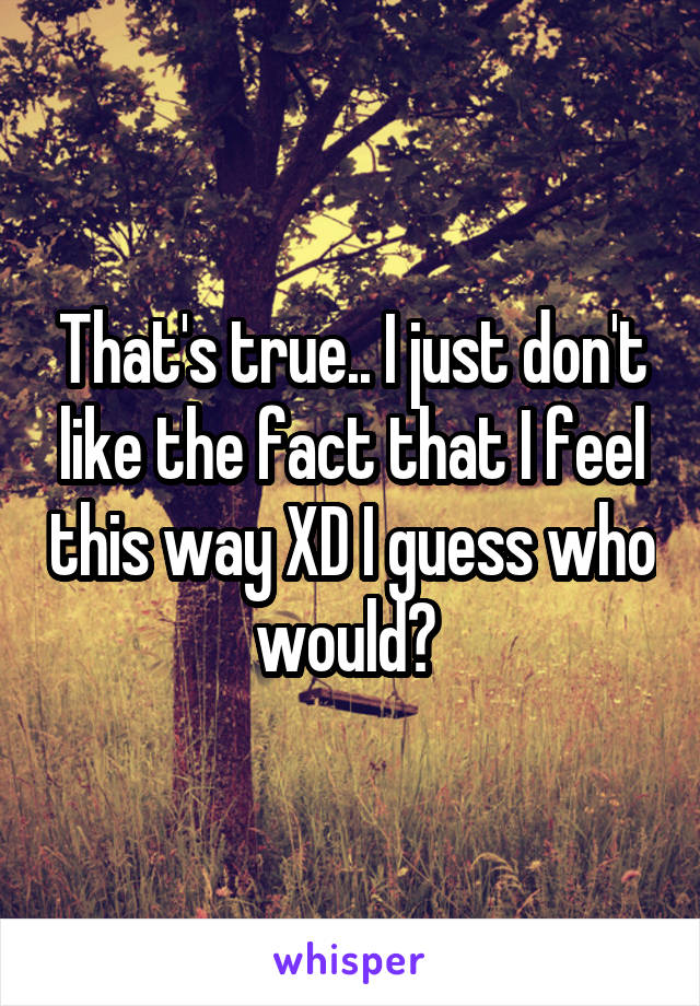 That's true.. I just don't like the fact that I feel this way XD I guess who would? 
