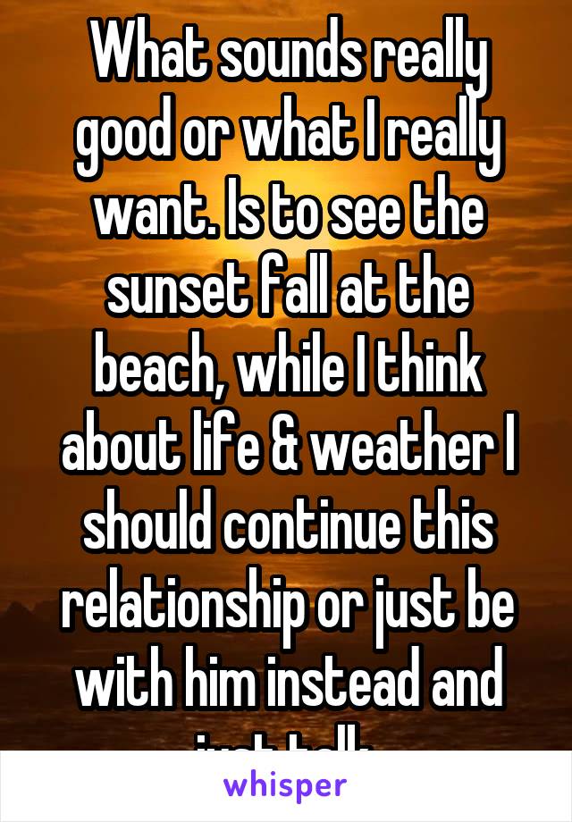 What sounds really good or what I really want. Is to see the sunset fall at the beach, while I think about life & weather I should continue this relationship or just be with him instead and just talk.