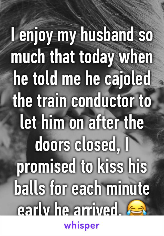 I enjoy my husband so much that today when he told me he cajoled the train conductor to let him on after the doors closed, I promised to kiss his balls for each minute early he arrived. 😂