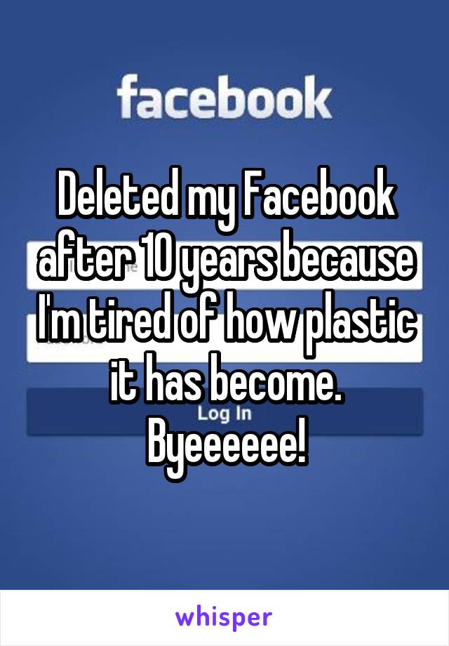 Deleted my Facebook after 10 years because I'm tired of how plastic it has become. Byeeeeee!