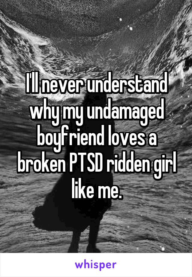 I'll never understand why my undamaged boyfriend loves a broken PTSD ridden girl like me.