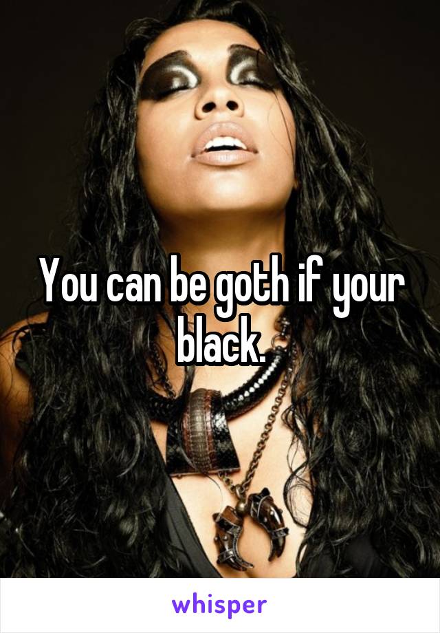 You can be goth if your black.