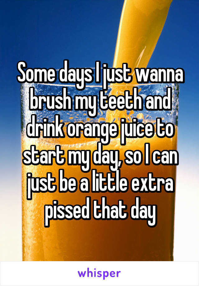 Some days I just wanna brush my teeth and drink orange juice to start my day, so I can just be a little extra pissed that day