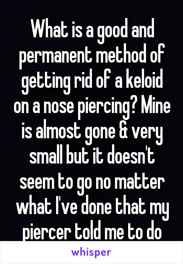 What is a good and permanent method of getting rid of a keloid on a nose piercing? Mine is almost gone & very small but it doesn't seem to go no matter what I've done that my piercer told me to do