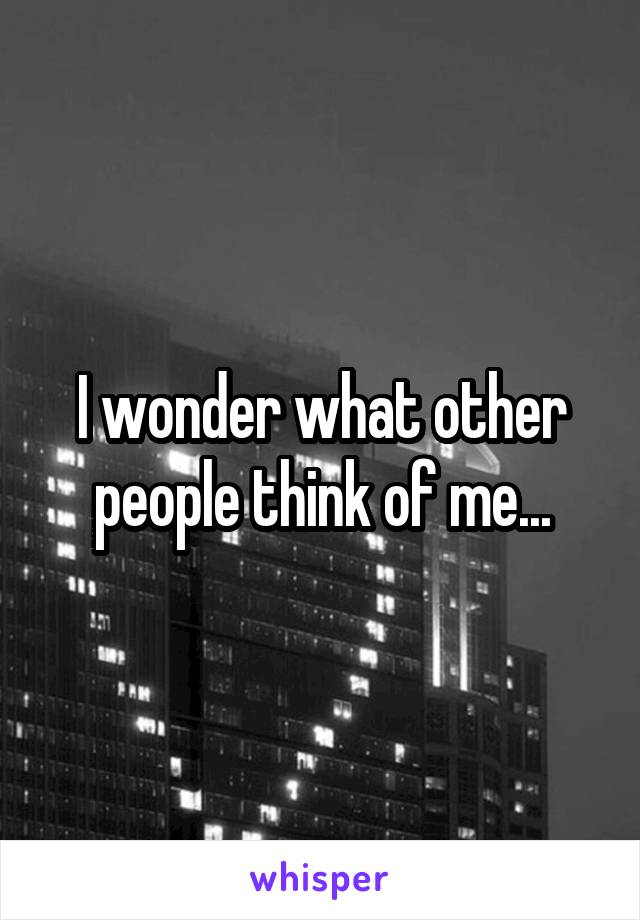 I wonder what other people think of me...