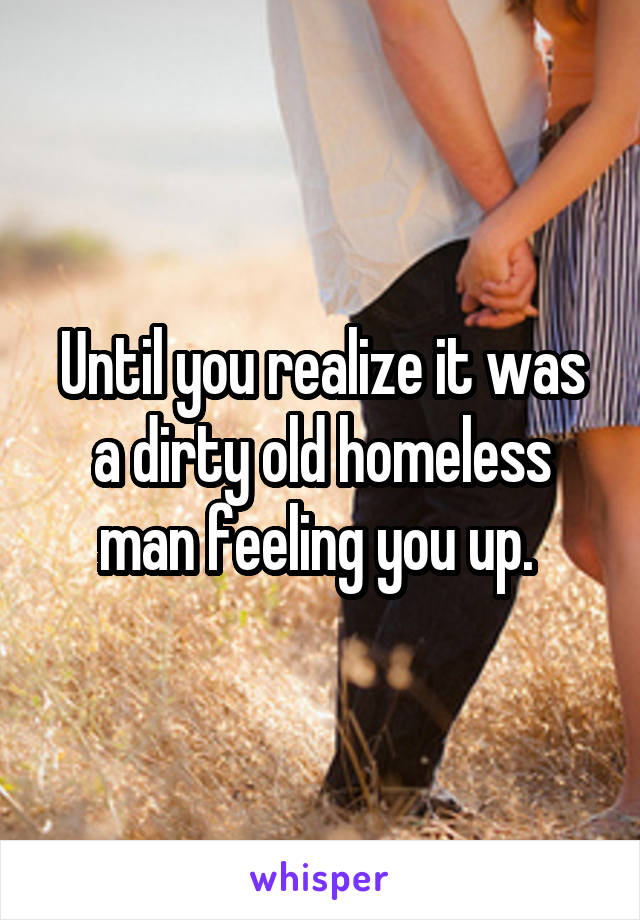 Until you realize it was a dirty old homeless man feeling you up. 