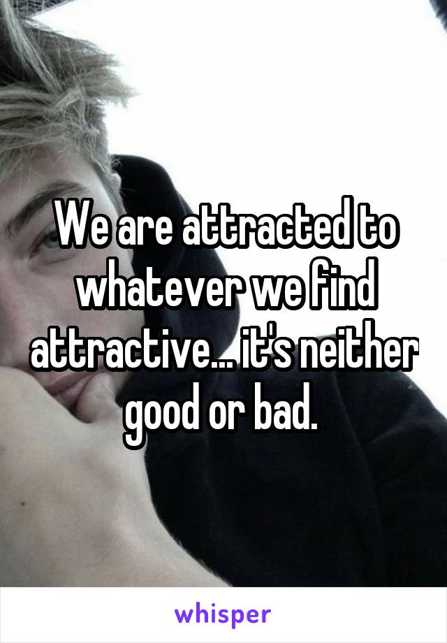 We are attracted to whatever we find attractive... it's neither good or bad. 