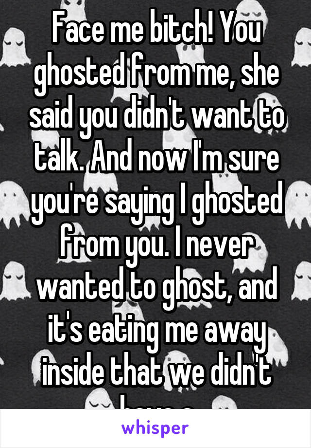 Face me bitch! You ghosted from me, she said you didn't want to talk. And now I'm sure you're saying I ghosted from you. I never wanted to ghost, and it's eating me away inside that we didn't have a