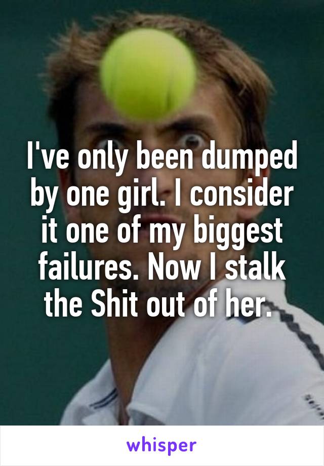 I've only been dumped by one girl. I consider it one of my biggest failures. Now I stalk the Shit out of her. 