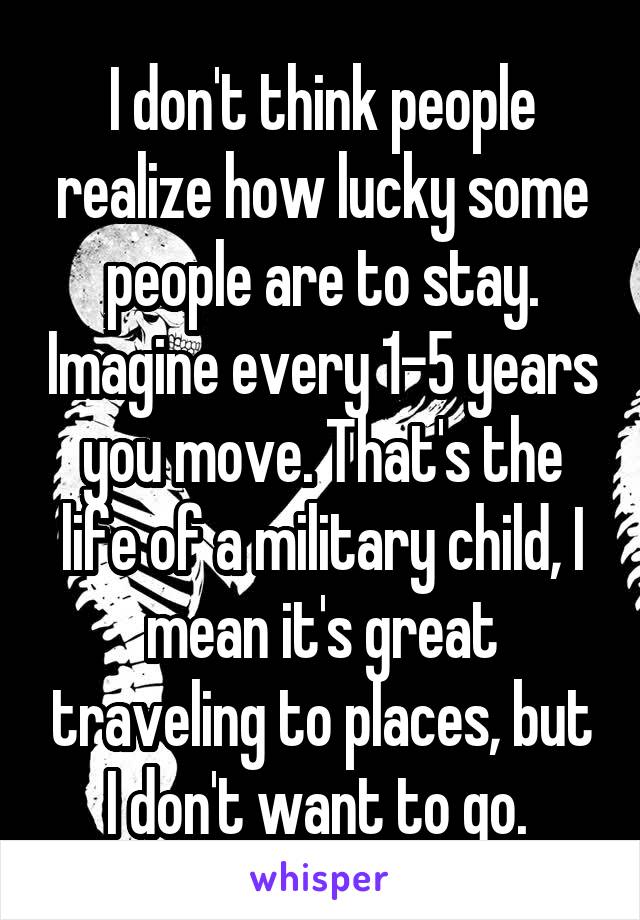 I don't think people realize how lucky some people are to stay. Imagine every 1-5 years you move. That's the life of a military child, I mean it's great traveling to places, but I don't want to go. 