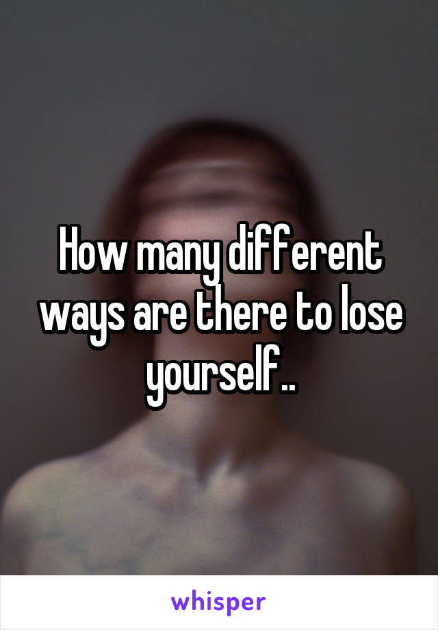 How many different ways are there to lose yourself..