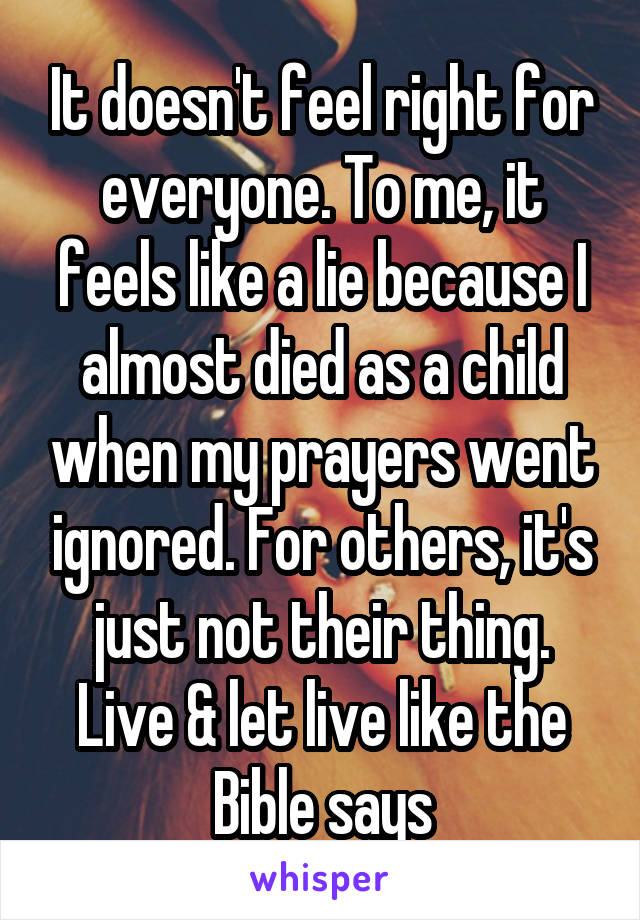 It doesn't feel right for everyone. To me, it feels like a lie because I almost died as a child when my prayers went ignored. For others, it's just not their thing. Live & let live like the Bible says