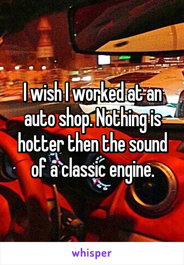 I wish I worked at an auto shop. Nothing is hotter then the sound of a classic engine.