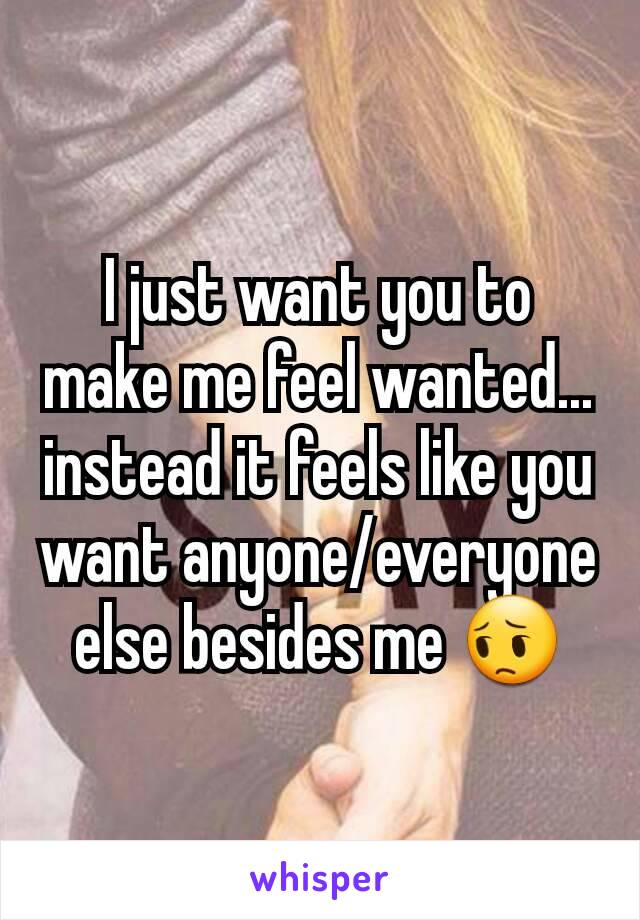 I just want you to make me feel wanted... instead it feels like you want anyone/everyone else besides me 😔