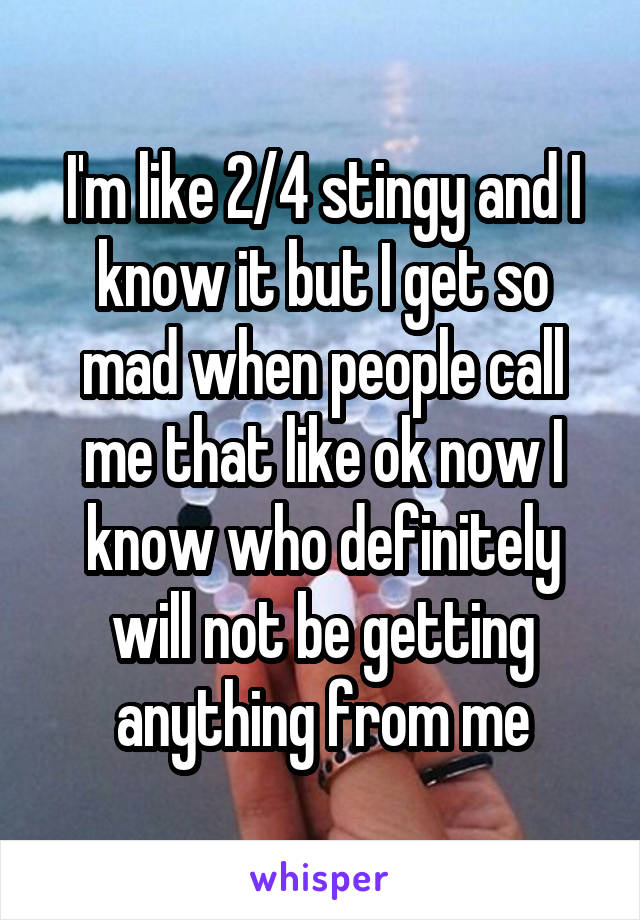 I'm like 2/4 stingy and I know it but I get so mad when people call me that like ok now I know who definitely will not be getting anything from me