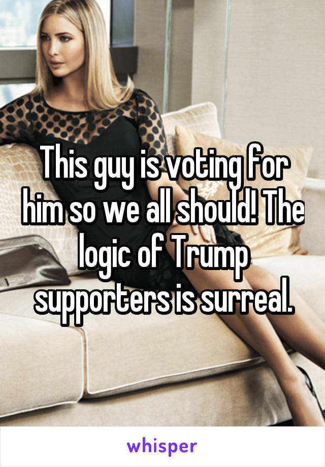 This guy is voting for him so we all should! The logic of Trump supporters is surreal.