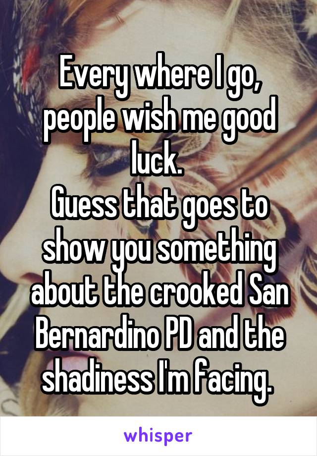 Every where I go, people wish me good luck. 
Guess that goes to show you something about the crooked San Bernardino PD and the shadiness I'm facing. 