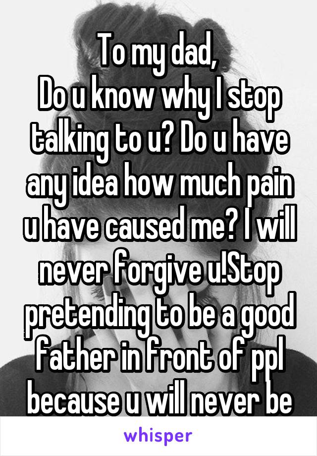 To my dad, 
Do u know why I stop talking to u? Do u have any idea how much pain u have caused me? I will never forgive u!Stop pretending to be a good father in front of ppl because u will never be