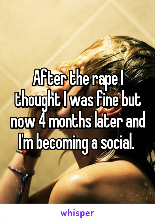 After the rape I thought I was fine but now 4 months later and I'm becoming a social. 