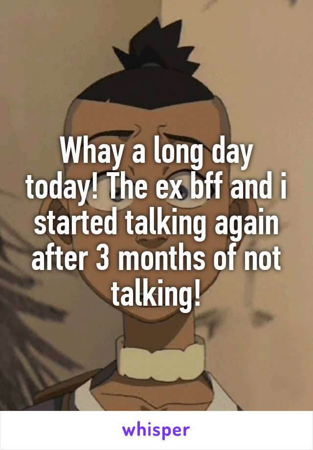 Whay a long day today! The ex bff and i started talking again after 3 months of not talking!