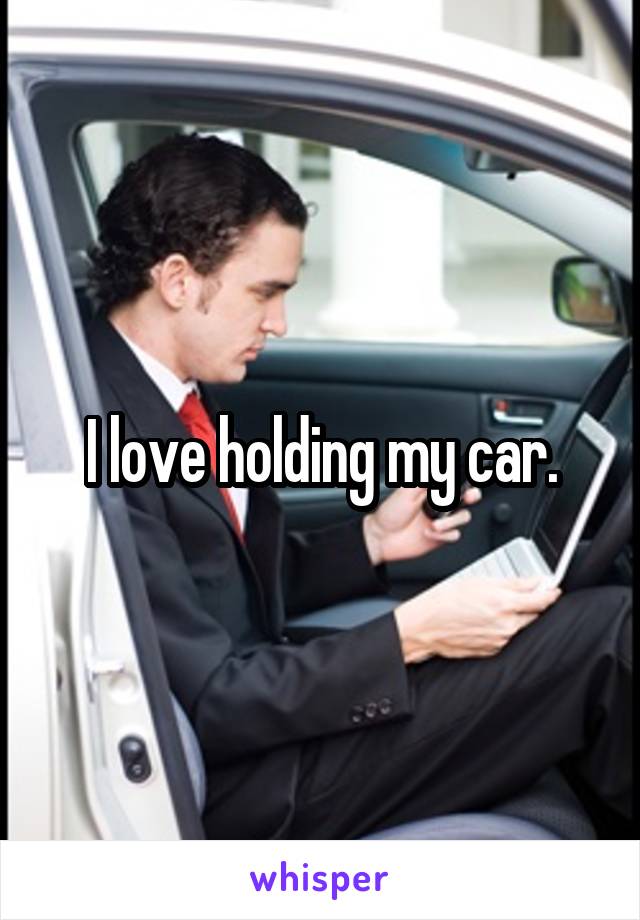 I love holding my car.