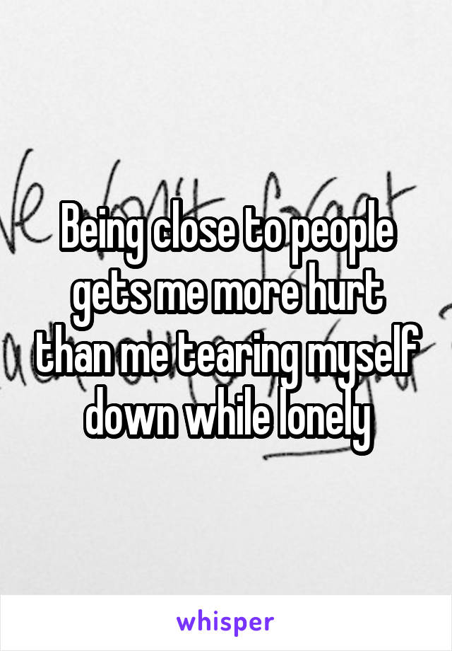 Being close to people gets me more hurt than me tearing myself down while lonely